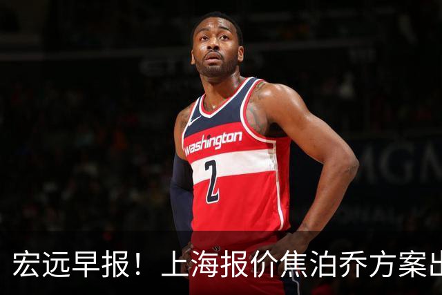 宏远早报！上海报价焦泊乔方案出炉，朱芳雨赴新疆谈判，徐杰自费特训